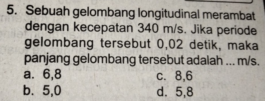 Sebuah gelombang longitudinal merambat
dengan kecepatan 340 m/s. Jika periode
gelombang tersebut 0,02 detik, maka
panjang gelombang tersebut adalah ... m/s.
a. 6, 8 c. 8, 6
b. 5, 0 d. 5, 8