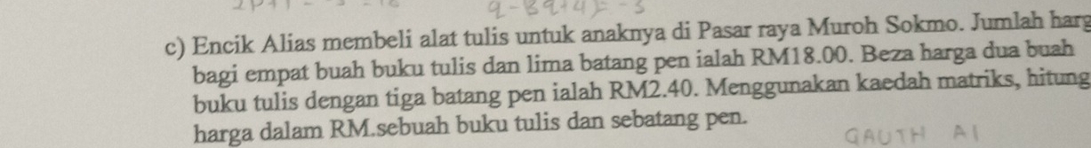 Encik Alias membeli alat tulis untuk anaknya di Pasar raya Muroh Sokmo. Jumlah harg 
bagi empat buah buku tulis dan lima batang pen ialah RM18.00. Beza harga dua buah 
buku tulis dengan tiga batang pen ialah RM2.40. Menggunakan kaedah matriks, hitung 
harga dalam RM.sebuah buku tulis dan sebatang pen.