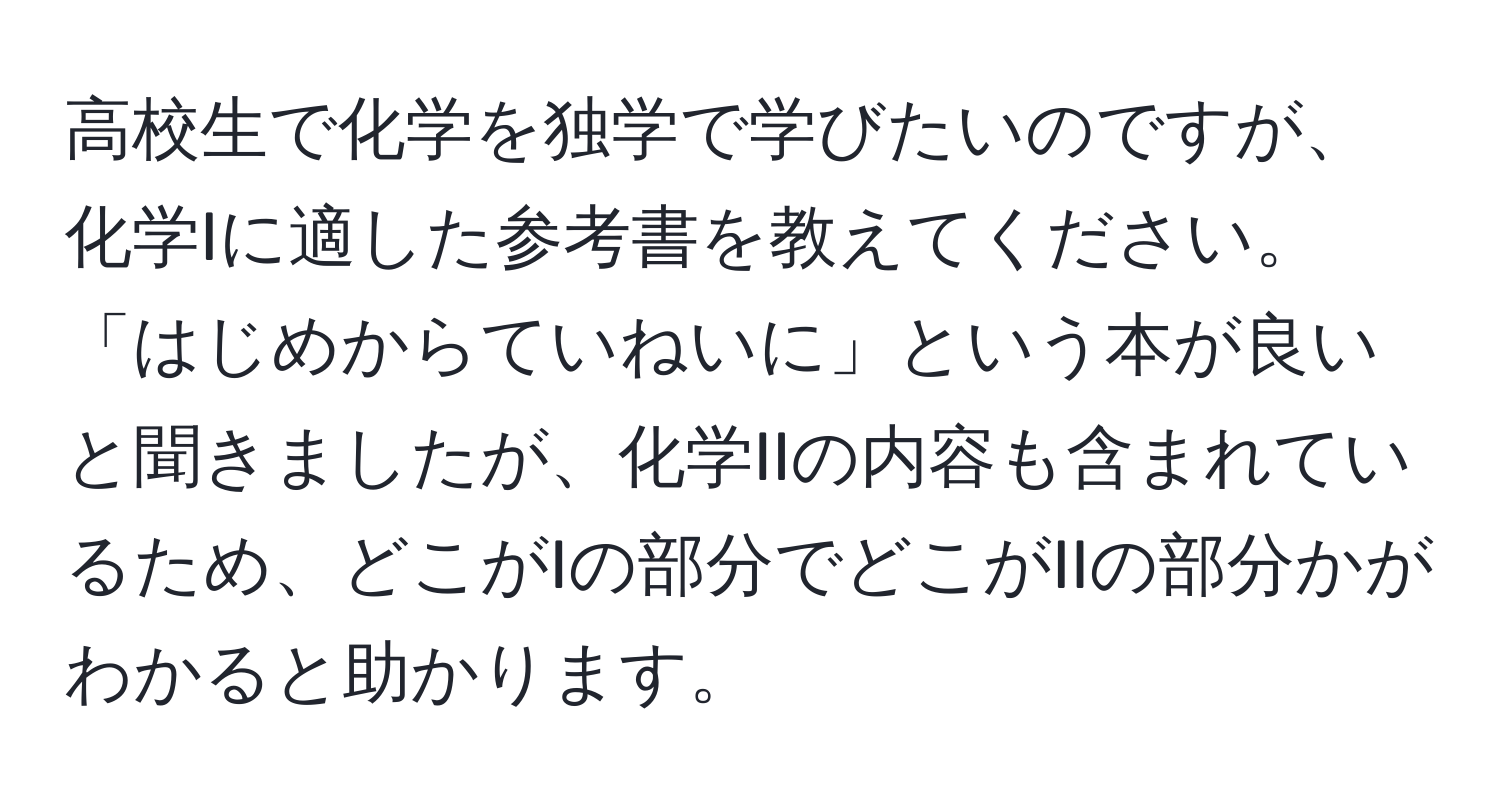 高校生で化学を独学で学びたいのですが、化学Iに適した参考書を教えてください。「はじめからていねいに」という本が良いと聞きましたが、化学IIの内容も含まれているため、どこがIの部分でどこがIIの部分かがわかると助かります。