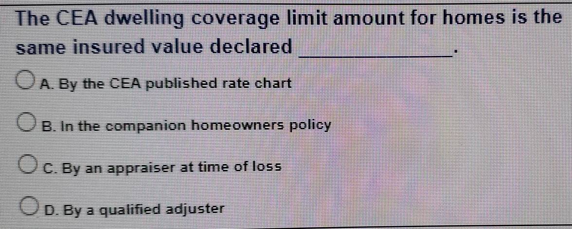 The CEA dwelling coverage limit amount for homes is the
same insured value declared_
A. By the CEA published rate chart
B. In the companion homeowners policy
C. By an appraiser at time of loss
D. By a qualified adjuster