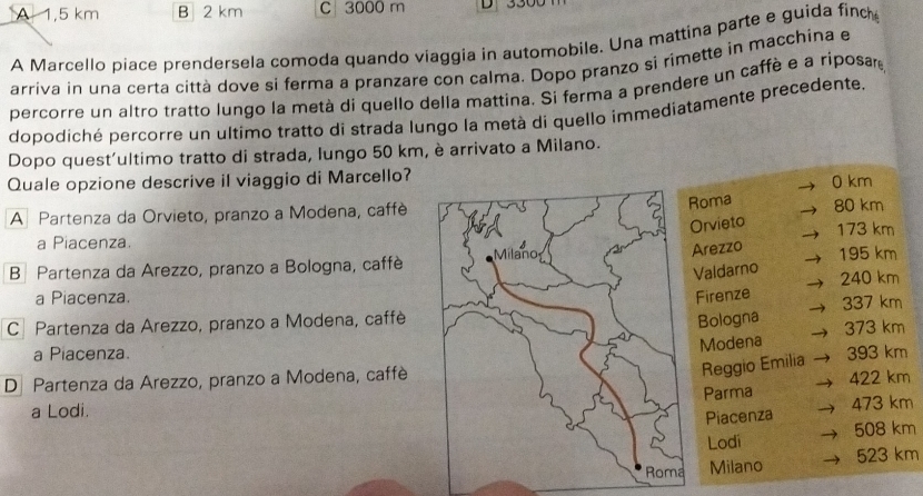 A 1,5 km B 2 km C 3000 m
A Marcello piace prendersela comoda quando viaggia in automobile. Una mattina parte e guida finc
arriva in una certa città dove si ferma a pranzare con calma. Dopo pranzo si rimette in macchina e
percorre un altro tratto lungo la metà di quello della mattina. Si ferma a prendere un caffè e a riposar
dopodíché percorre un ultimo tratto di strada lungo la metà di quello immediatamente precedente.
Dopo quest'ultimo tratto di strada, lungo 50 km, è arrivato a Milano.
Quale opzione descrive il viaggio di Marcello? 0 km
Roma
A Partenza da Orvieto, pranzo a Modena, caffè80 km
Orvieto
a Piacenza. 173 km
Arezzo
B Partenza da Arezzo, pranzo a Bologna, caffè195 km
Valdarno
a Piacenza. Firenze 240 km
C Partenza da Arezzo, pranzo a Modena, caffè337 km
Bologna 373 km
Modena
a Piacenza.
Reggio Emilia
D Partenza da Arezzo, pranzo a Modena, caffè 393 km 422 km
Parma 473 km
a Lodi.
Piacenza
Lodi 508 km
523 km
Milano