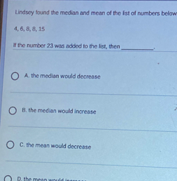 Lindsey found the median and mean of the list of numbers below
4, 6, 8, 8, 15
If the number 23 was added to the list, then _.
A. the median would decrease
B. the median would increase
C. the mean would decrease