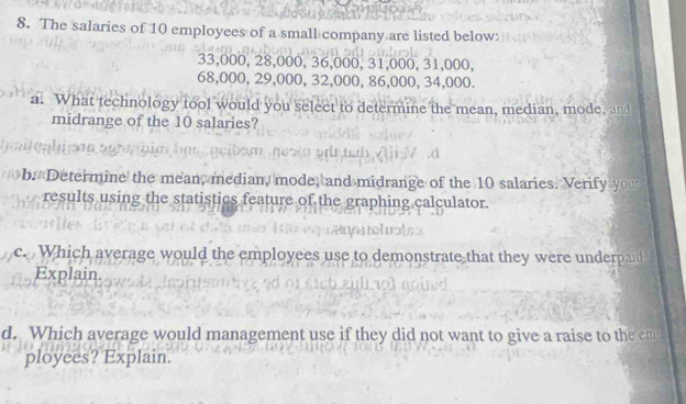 The salaries of 10 employees of a small company are listed below:
33,000, 28,000, 36,000, 31,000, 31,000,
68,000, 29,000, 32,000, 86,000, 34,000. 
a. What technology tool would you select to determine the mean, median, mode, and 
midrange of the 10 salaries? 
b. Determine the mean, median, mode, and midrange of the 10 salaries. Verify you 
results using the statistics feature of the graphing calculator. 
c. Which average would the employees use to demonstrate that they were underpaid 
Explain 
d. Which average would management use if they did not want to give a raise to the em 
ployees? Explain.