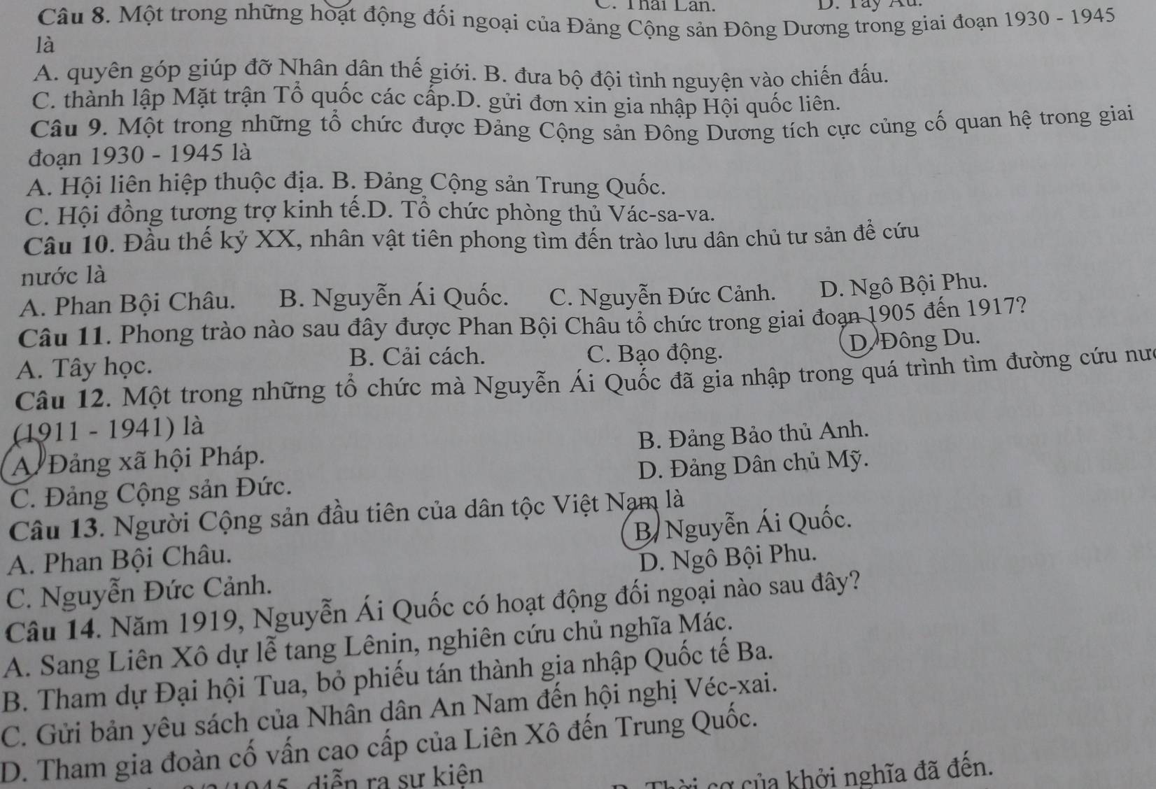 Thái Lân. D     T ay K u 
Câu 8. Một trong những hoạt động đối ngoại của Đảng Cộng sản Đông Dương trong giai đoạn 1930 - 1945
là
A. quyên góp giúp đỡ Nhân dân thế giới. B. đưa bộ đội tình nguyện vào chiến đấu.
C. thành lập Mặt trận Tổ quốc các cấp.D. gửi đơn xin gia nhập Hội quốc liên.
Câu 9. Một trong những tổ chức được Đảng Cộng sản Đông Dương tích cực củng cố quan hệ trong giai
đoạn 1930 - 1945 là
A. Hội liên hiệp thuộc địa. B. Đảng Cộng sản Trung Quốc.
C. Hội đồng tương trợ kinh tế.D. Tổ chức phòng thủ Vác-sa-va.
Câu 10. Đầu thế kỷ XX, nhân vật tiên phong tìm đến trào lưu dân chủ tư sản để cứu
nước là
A. Phan Bội Châu. B. Nguyễn Ái Quốc. C. Nguyễn Đức Cảnh. D. Ngô Bội Phu.
Câu 11. Phong trào nào sau đây được Phan Bội Châu tổ chức trong giai đoạn 1905 đến 1917?
A. Tây học.
B. Cải cách. C. Bạo động. D Đông Du.
Câu 12. Một trong những tổ chức mà Nguyễn Ái Quốc đã gia nhập trong quá trình tìm đường cứu nư
(1911 - 1941) là
A Đảng xã hội Pháp. B. Đảng Bảo thủ Anh.
C. Đảng Cộng sản Đức. D. Đảng Dân chủ Mỹ.
Câu 13. Người Cộng sản đầu tiên của dân tộc Việt Nam là
B/ Nguyễn Ái Quốc.
A. Phan Bội Châu.
C. Nguyễn Đức Cảnh. D. Ngô Bội Phu.
Câu 14. Năm 1919, Nguyễn Ái Quốc có hoạt động đối ngoại nào sau đây?
A. Sang Liên Xô dự lễ tang Lênin, nghiên cứu chủ nghĩa Mác.
B. Tham dự Đại hội Tua, bỏ phiếu tán thành gia nhập Quốc tế Ba.
C. Gửi bản yêu sách của Nhân dân An Nam đến hội nghị Véc-xai.
D. Tham gia đoàn cố vấn cao cấp của Liên Xô đến Trung Quốc.
diễn ra sự kiên
cơ của khởi nghĩa đã đến.