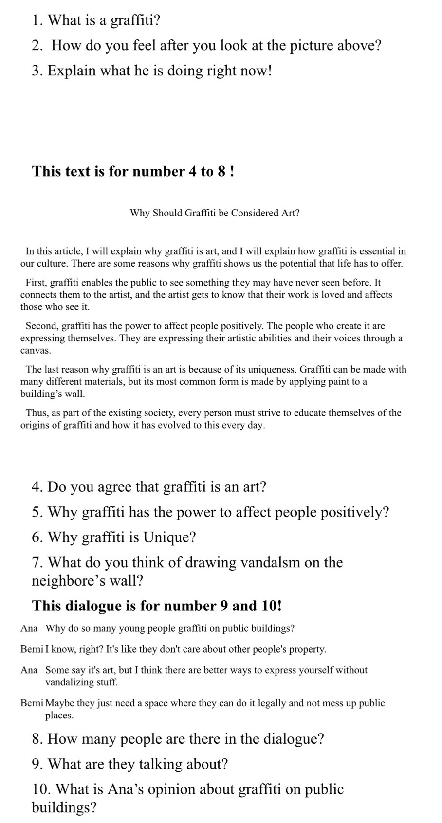 What is a graffiti?
2. How do you feel after you look at the picture above?
3. Explain what he is doing right now!
This text is for number 4 to 8!
Why Should Graffiti be Considered Art?
In this article, I will explain why graffiti is art, and I will explain how graffiti is essential in
our culture. There are some reasons why graffiti shows us the potential that life has to offer.
First, graffiti enables the public to see something they may have never seen before. It
connects them to the artist, and the artist gets to know that their work is loved and affects
those who see it.
Second, graffiti has the power to affect people positively. The people who create it are
expressing themselves. They are expressing their artistic abilities and their voices through a
canvas.
The last reason why graffiti is an art is because of its uniqueness. Graffiti can be made with
many different materials, but its most common form is made by applying paint to a
building’s wall.
Thus, as part of the existing society, every person must strive to educate themselves of the
origins of graffiti and how it has evolved to this every day.
4. Do you agree that graffiti is an art?
5. Why graffiti has the power to affect people positively?
6. Why graffiti is Unique?
7. What do you think of drawing vandalsm on the
neighbore’s wall?
This dialogue is for number 9 and 10!
Ana Why do so many young people graffiti on public buildings?
Berni I know, right? It's like they don't care about other people's property.
Ana Some say it's art, but I think there are better ways to express yourself without
vandalizing stuff.
Berni Maybe they just need a space where they can do it legally and not mess up public
places.
8. How many people are there in the dialogue?
9. What are they talking about?
10. What is Ana’s opinion about graffiti on public
buildings?