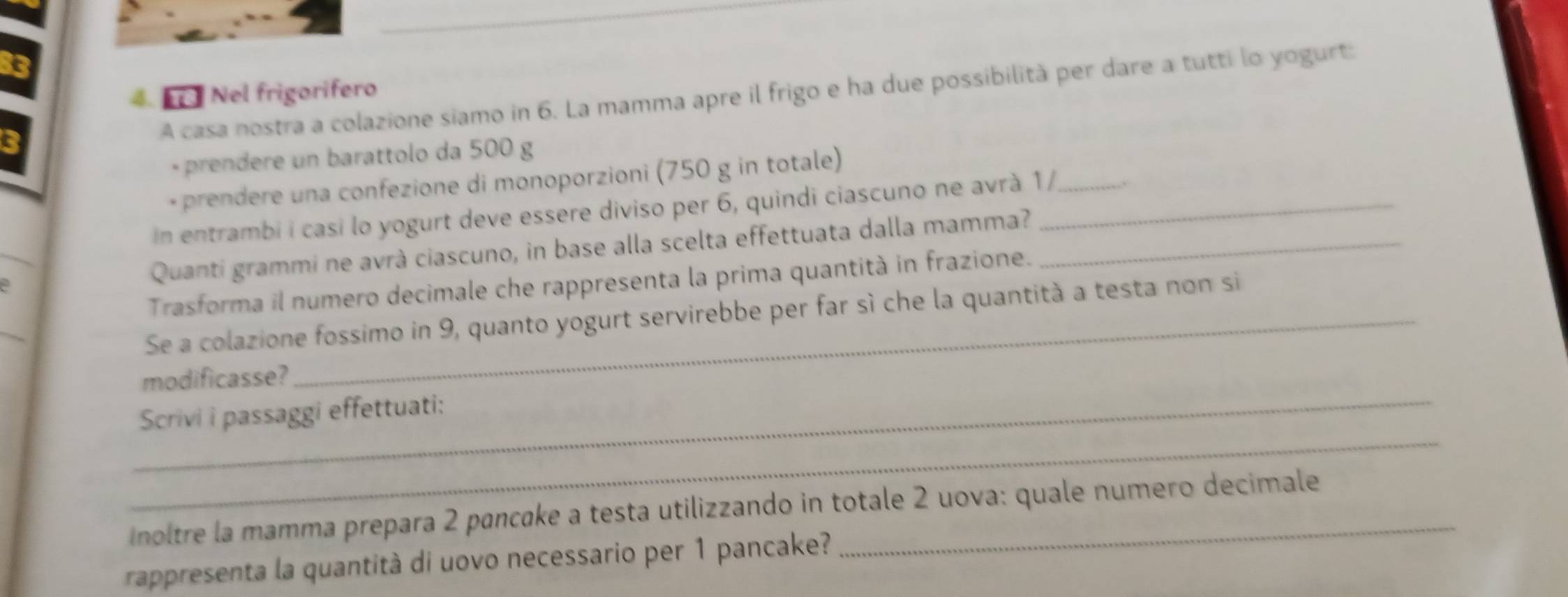 Nel frigorifero 
C 
A casa nostra a colazione siamo in 6. La mamma apre il frigo e ha due possibilità per dare a tutti lo yogurt: 
- prendere un barattolo da 500 g
- prendere una confezione di monoporzioni (750 g in totale) 
In entrambi i casi lo yogurt deve essere diviso per 6, quindi ciascuno ne avrà 1/__ 
2 Quanti grammi ne avrà ciascuno, in base alla scelta effettuata dalla mamma?_ 
Trasforma il numero decimale che rappresenta la prima quantità in frazione. 
Se a colazione fossimo in 9, quanto yogurt servirebbe per far sì che la quantità a testa non si 
modificasse? 
_ 
_Scrivi i passaggi effettuati: 
noltre la mamma prepara 2 pancake a testa utilizzando in totale 2 uova: quale numero decimale 
rappresenta la quantità di uovo necessario per 1 pancake?