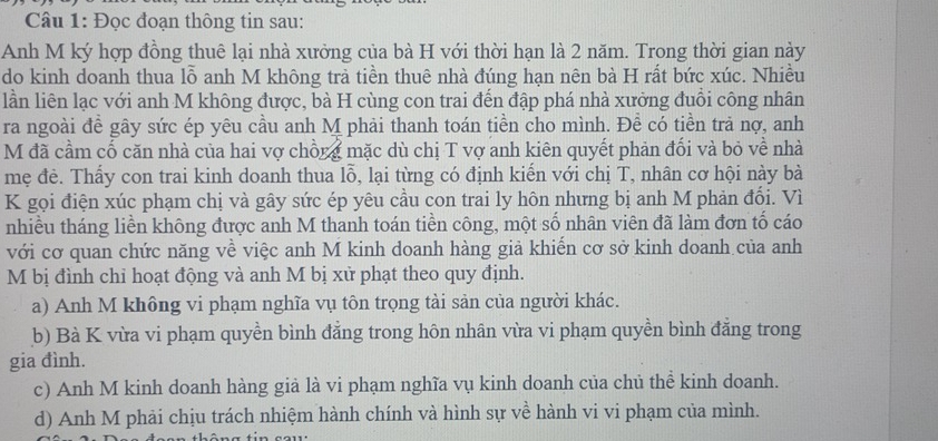 Đọc đoạn thông tin sau:
Anh M ký hợp đồng thuê lại nhà xưởng của bà H với thời hạn là 2 năm. Trong thời gian này
do kinh doanh thua lỗ anh M không trả tiền thuê nhà đúng hạn nên bà H rất bức xúc. Nhiều
lần liên lạc với anh M không được, bà H cùng con trai đến đập phá nhà xưởng đuồi công nhân
ra ngoài đề gây sức ép yêu cầu anh M phải thanh toán tiền cho mình. Đề có tiền trả nợ, anh
M đã cầm cố căn nhà của hai vợ chồng mặc dù chị T vợ anh kiên quyết phản đối và bỏ về nhà
mẹ đẻ. Thấy con trai kinh doanh thua lỗ, lại từng có định kiến với chị T, nhân cơ hội này bà
K gọi điện xúc phạm chị và gây sức ép yêu cầu con trai ly hôn nhưng bị anh M phản đối. Vì
nhiều tháng liền không được anh M thanh toán tiền công, một số nhân viên đã làm đơn tố cáo
với cơ quan chức năng về việc anh M kinh doanh hàng giả khiến cơ sở kinh doanh của anh
M bị đình chỉ hoạt động và anh M bị xử phạt theo quy định.
a) Anh M không vi phạm nghĩa vụ tôn trọng tài sản của người khác.
b) Bà K vừa vi phạm quyền bình đẳng trong hôn nhân vừa vi phạm quyền bình đẳng trong
gia đình.
c) Anh M kinh doanh hàng giả là vi phạm nghĩa vụ kinh doanh của chủ thể kinh doanh.
d) Anh M phải chịu trách nhiệm hành chính và hình sự về hành vi vi phạm của mình.