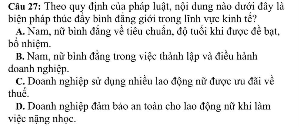 Theo quy định của pháp luật, nội dung nào dưới đây là
biện pháp thúc đẩy bình đẳng giới trong lĩnh vực kinh tế?
A. Nam, nữ bình đẳng về tiêu chuẩn, độ tuổi khi được đề bạt,
bố nhiệm.
B. Nam, nữ bình đắng trong việc thành lập và điều hành
doanh nghiệp.
C. Doanh nghiệp sử dụng nhiều lao động nữ được ưu đãi về
thuế.
D. Doanh nghiệp đảm bảo an toàn cho lao động nữ khi làm
việc nặng nhọc.