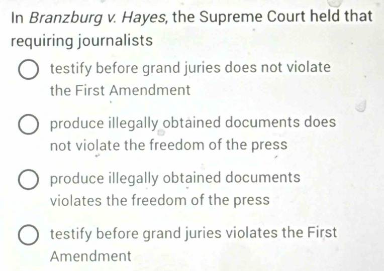 In Branzburg v. Hayes, the Supreme Court held that
requiring journalists
testify before grand juries does not violate
the First Amendment
produce illegally obtained documents does
not violate the freedom of the press
produce illegally obtained documents
violates the freedom of the press
testify before grand juries violates the First
Amendment