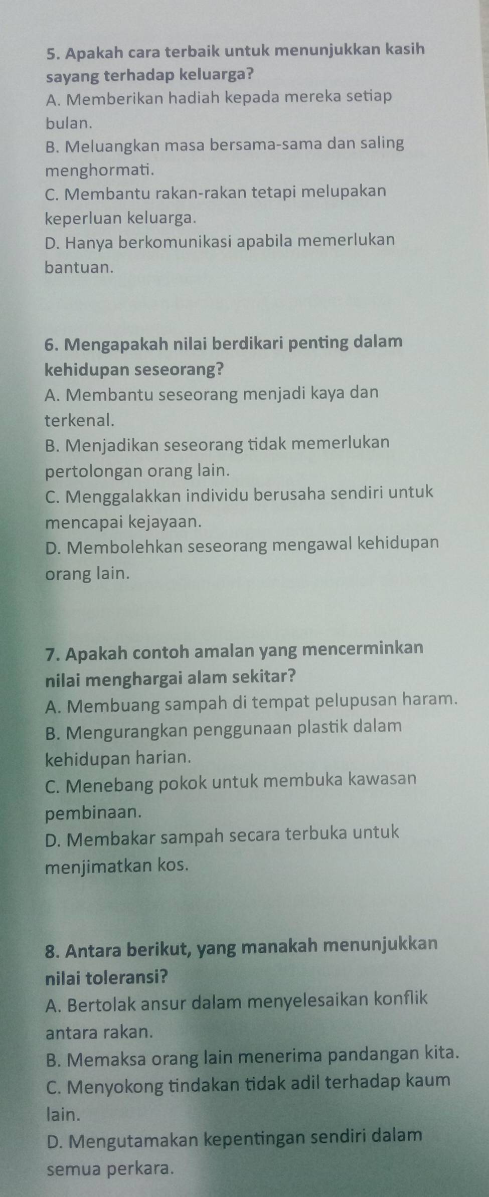 Apakah cara terbaik untuk menunjukkan kasih
sayang terhadap keluarga?
A. Memberikan hadiah kepada mereka setiap
bulan.
B. Meluangkan masa bersama-sama dan saling
menghormati.
C. Membantu rakan-rakan tetapi melupakan
keperluan keluarga.
D. Hanya berkomunikasi apabila memerlukan
bantuan.
6. Mengapakah nilai berdikari penting dalam
kehidupan seseorang?
A. Membantu seseorang menjadi kaya dan
terkenal.
B. Menjadikan seseorang tidak memerlukan
pertolongan orang lain.
C. Menggalakkan individu berusaha sendiri untuk
mencapai kejayaan.
D. Membolehkan seseorang mengawal kehidupan
orang lain.
7. Apakah contoh amalan yang mencerminkan
nilai menghargai alam sekitar?
A. Membuang sampah di tempat pelupusan haram.
B. Mengurangkan penggunaan plastik dalam
kehidupan harian.
C. Menebang pokok untuk membuka kawasan
pembinaan.
D. Membakar sampah secara terbuka untuk
menjimatkan kos.
8. Antara berikut, yang manakah menunjukkan
nilai toleransi?
A. Bertolak ansur dalam menyelesaikan konflik
antara rakan.
B. Memaksa orang lain menerima pandangan kita.
C. Menyokong tindakan tidak adil terhadap kaum
lain.
D. Mengutamakan kepentingan sendiri dalam
semua perkara.