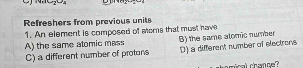 NaC_2O_4
_1va_2u_4 
Refreshers from previous units
1. An element is composed of atoms that must have
A) the same atomic mass B) the same atomic number
C) a different number of protons D) a different number of electrons
mical change?