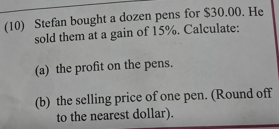 (10) Stefan bought a dozen pens for $30.00. He 
sold them at a gain of 15%. Calculate: 
(a) the profit on the pens. 
(b) the selling price of one pen. (Round off 
to the nearest dollar).