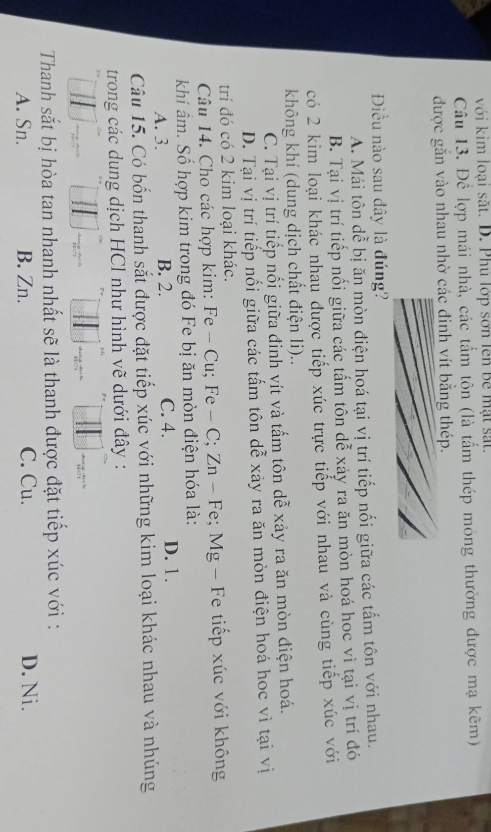 với kim loại sắt. D. Phú lớp sơn lên bê mặt sắt.
Câu 13. Để lợp mái nhà, các tấm tôn (là tấm thép mỏng thường được mạ kẽm)
được gắn vào nhau nhờ các đinh vít bằng thép.
Điều nào sau đây là đúng?
A. Mái tôn dễ bị ăn mòn điện hoá tại vị trí tiếp nối giữa các tấm tôn với nhau.
B. Tại vị trí tiếp nối giữa các tấm tôn dễ xảy ra ăn mòn hoá hoc vì tại vị trí đó
có 2 kim loại khác nhau được tiếp xúc trực tiếp với nhau và cùng tiếp xúc với
không khí (dung dịch chất điện li)..
C. Tại vị trí tiếp nổi giữa đinh vít và tấm tôn dễ xảy ra ăn mòn điện hoá.
D. Tại vị trí tiếp nối giữa các tấm tôn dễ xảy ra ăn mòn điện hoá hoc vì tại vị
trí đó có 2 kim loại khác.
Câu 14. Cho các hợp kim: Fe-Cu; Fe-C; Zn-Fe; Mg g - Fe tiếp xúc với không
khí âm. Số hợp kim trong đó Fe bị ăn mòn điện hóa là:
A. 3. B. 2.
C. 4. D. 1.
Câu 15. Có bốn thanh sắt được đặt tiếp xúc với những kim loại khác nhau và nhúng
trong các dung dịch HCl như hình vẽ dưới đây :
Thanh sắt bị hòa tan nhanh nhất sẽ là thanh được đặt tiếp xúc với :
A. Sn. B. Zn. C. Cu.
D. Ni.