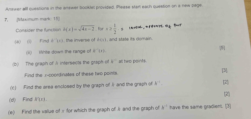 Answer all questions in the answer booklet provided. Please start each question on a new page. 
7. [Maximum mark: 15] 
Consider the function h(x)=sqrt(4x-2) , for x≥  1/2 
(a) (i) Find h^(-1)(x) , the inverse of h(x) , and state its domain. 
(ii) Write down the range of h^(-1)(x). [5] 
(b) The graph of / intersects the graph of h^(-1) at two points. 
Find the x-coordinates of these two points. [3] 
(c) Find the area enclosed by the graph of h and the graph of h^(-1). [2] 
[2] 
(d) Find h'(x). 
(e) Find the value of x for which the graph of h and the graph of h^(-1) have the same gradient. [3]