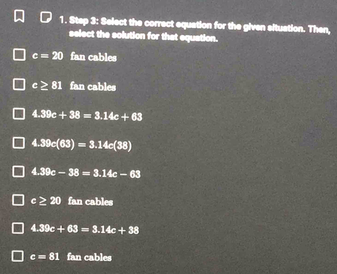 Select the correct equation for the given situation. Then,
select the solution for that equation.
c=20 fan cables
c≥ 81 fan cables
4.39c+38=3.14c+63
4.39c(63)=3.14c(38)
4.39c-38=3.14c-63
c≥ 20 fan cables
4.39c+63=3.14c+38
c=81 fan cables