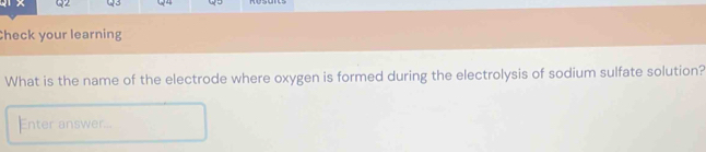 Check your learning 
What is the name of the electrode where oxygen is formed during the electrolysis of sodium sulfate solution? 
Enter answer...