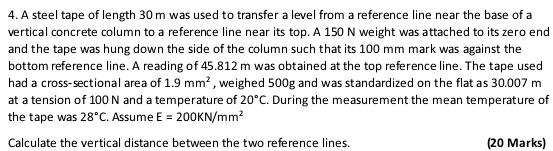 A steel tape of length 30 m was used to transfer a level from a reference line near the base of a 
vertical concrete column to a reference line near its top. A 150 N weight was attached to its zero end 
and the tape was hung down the side of the column such that its 100 mm mark was against the 
bottom reference line. A reading of 45.812 m was obtained at the top reference line. The tape used 
had a cross-sectional area of 1.9mm^2 , weighed 500g and was standardized on the flat as 30.007 m
at a tension of 100 N and a temperature of 20°C During the measurement the mean temperature of 
the tape was 28°C. Assume E=200KN/mm^2
Calculate the vertical distance between the two reference lines. (20 Marks)