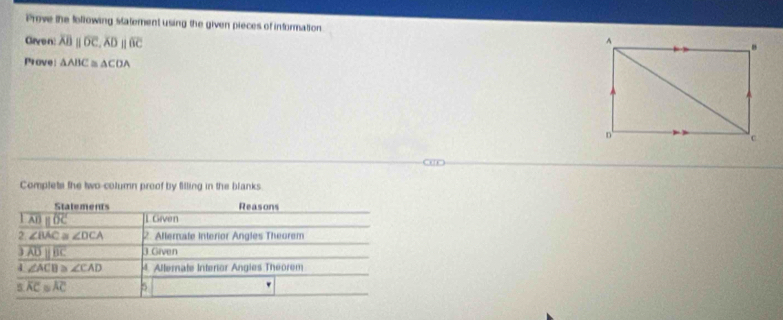 Prove the following statement using the given pieces of information 
Given overline ABparallel overline OC, overline ADparallel overline BC
Prove △ ABC≌ △ COA
o 
Complete the two-column proof by filling in the blanks 
Statements Reasons
overline ADparallel overline DC [1 Given 
2 ∠ BAC≌ ∠ DCA 2. Allerafe Interior Angles Theorem 
1 overline ADparallel overline BC 3 Given 
4 ∠ ACB≌ ∠ CAD 4. Alternate Interior Angies Theorem 
5 overline AC≌ overline AC 5