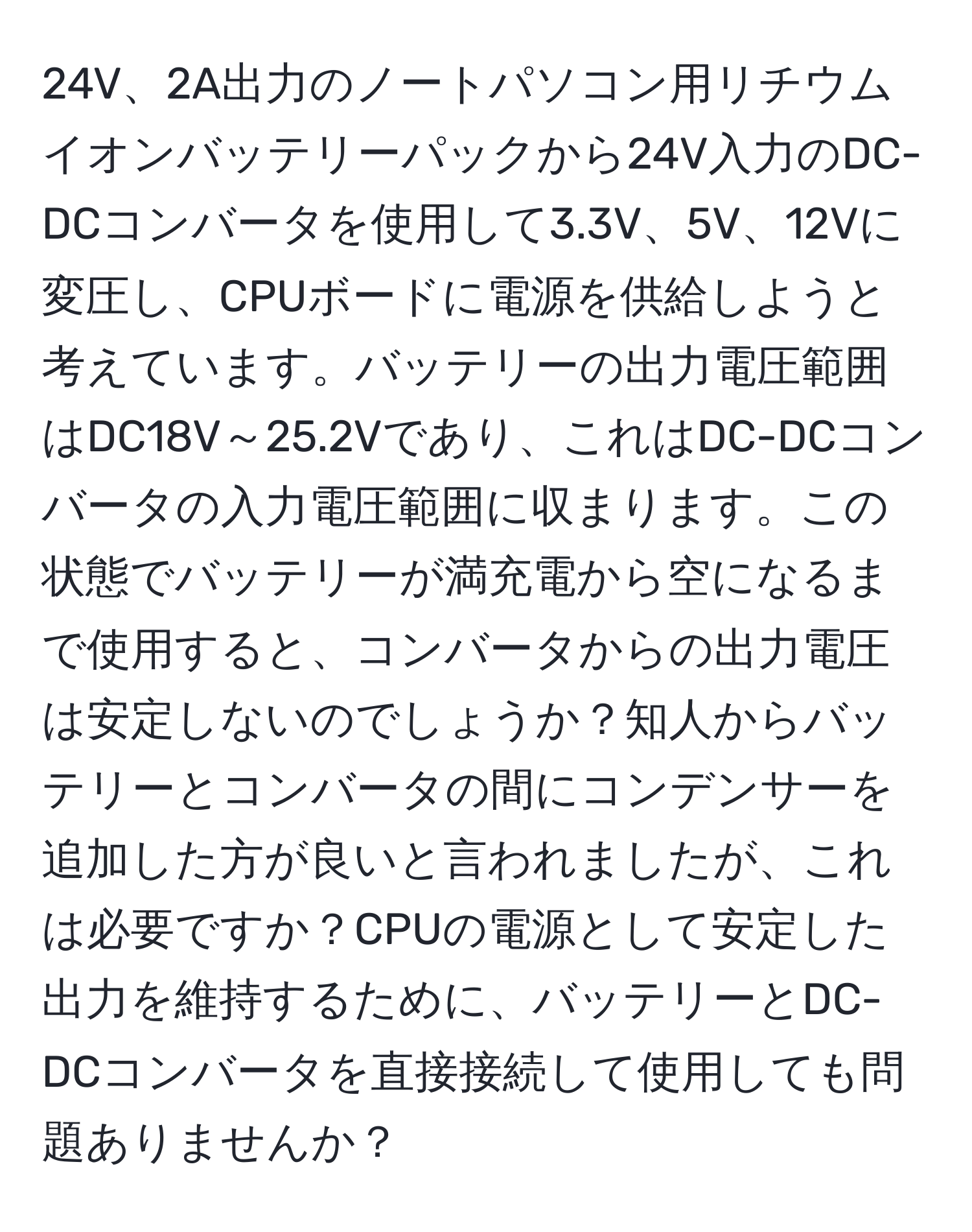 24V、2A出力のノートパソコン用リチウムイオンバッテリーパックから24V入力のDC-DCコンバータを使用して3.3V、5V、12Vに変圧し、CPUボードに電源を供給しようと考えています。バッテリーの出力電圧範囲はDC18V～25.2Vであり、これはDC-DCコンバータの入力電圧範囲に収まります。この状態でバッテリーが満充電から空になるまで使用すると、コンバータからの出力電圧は安定しないのでしょうか？知人からバッテリーとコンバータの間にコンデンサーを追加した方が良いと言われましたが、これは必要ですか？CPUの電源として安定した出力を維持するために、バッテリーとDC-DCコンバータを直接接続して使用しても問題ありませんか？