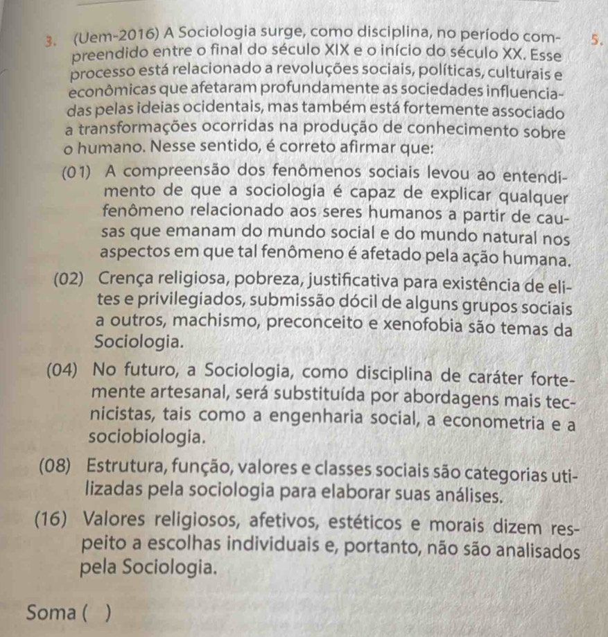 (Uem-2016) A Sociologia surge, como disciplina, no período com- 5.
preendido entre o final do século XIX e o início do século XX. Esse
processo está relacionado a revoluções sociais, políticas, culturais e
econômicas que afetaram profundamente as sociedades influencia-
das pelas ideias ocidentais, mas também está fortemente associado
a transformações ocorridas na produção de conhecimento sobre
o humano. Nesse sentido, é correto afirmar que:
(01) A compreensão dos fenômenos sociais levou ao entendi-
mento de que a sociologia é capaz de explicar qualquer
fenômeno relacionado aos seres humanos a partir de cau-
sas que emanam do mundo social e do mundo natural nos
aspectos em que tal fenômeno é afetado pela ação humana.
(02) Crença religiosa, pobreza, justificativa para existência de eli-
tes e privilegiados, submissão dócil de alguns grupos sociais
a outros, machismo, preconceito e xenofobia são temas da
Sociologia.
(04) No futuro, a Sociologia, como disciplina de caráter forte-
mente artesanal, será substituída por abordagens mais tec-
nicistas, tais como a engenharia social, a econometria e a
sociobiologia.
(08) Estrutura, função, valores e classes sociais são categorias uti-
lizadas pela sociologia para elaborar suas análises.
(16) Valores religiosos, afetivos, estéticos e morais dizem res-
peito a escolhas individuais e, portanto, não são analisados
pela Sociologia.
Soma ( )