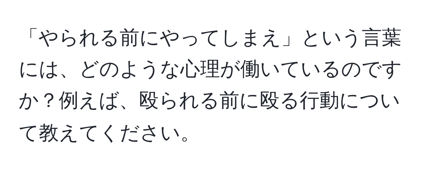 「やられる前にやってしまえ」という言葉には、どのような心理が働いているのですか？例えば、殴られる前に殴る行動について教えてください。