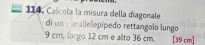 Calcola la misura della diagonale 
di un parallelepipedo rettangolo lungo
9 cm, largo 12 cm e alto 36 cm. [39 cm ]