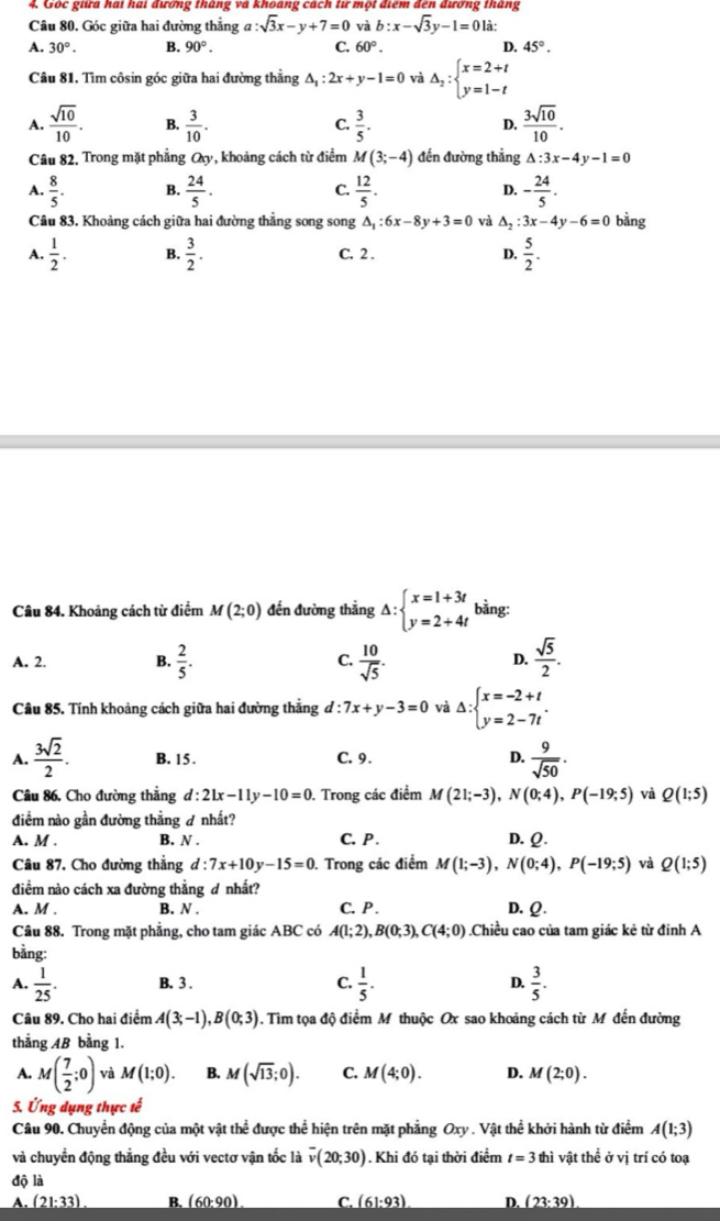 Gốc giữa hai hai đương tháng và khoáng cách từ một điểm đến đương tháng
Câu 80. Góc giữa hai đường thẳng a :sqrt(3)x-y+7=0 và b:x-sqrt(3)y-1=0 là:
A. 30°. B. 90°. C. 60°. D. 45°.
Câu 81. Tìm côsin góc giữa hai đường thẳng △ _1:2x+y-1=0 và Delta _2:beginarrayl x=2+t y=1-tendarray.
A.  sqrt(10)/10 . B.  3/10 . C.  3/5 . D.  3sqrt(10)/10 .
Câu 82, Trong mặt phẳng Q_y , khoảng cách từ điểm M(3;-4) đến đường thẳng △ :3x-4y-1=0
A.  8/5 . B.  24/5 . C.  12/5 . D. - 24/5 .
Câu 83, Khoảng cách giữa hai đường thẳng song song △ _1:6x-8y+3=0 và △ _2:3x-4y-6=0 bằng
A.  1/2 . B.  3/2 . C. 2 . D.  5/2 .
Câu 84. Khoảng cách từ điểm M(2;0) đến đường thẳng △ :beginarrayl x=1+3t y=2+4tendarray. bằng:
A. 2. B.  2/5 . C.  10/sqrt(5) . D.  sqrt(5)/2 .
Câu 85. Tính khoảng cách giữa hai đường thẳng đ : 7x+y-3=0 và Delta :beginarrayl x=-2+t y=2-7tendarray. .
A.  3sqrt(2)/2 . B. 15 . C. 9. D.  9/sqrt(50) .
Câu 86. Cho đường thẳng d:21x-11y-10=0. Trong các điểm M(21;-3),N(0;4),P(-19;5) và Q(1;5)
điểm nào gần đường thẳng  nhất?
A. M . B. N . C. P . D. Q.
Câu 87. Cho đường thẳng d:7x+10y-15=0. Trong các điểm M(1;-3),N(0;4),P(-19;5) và Q(1;5)
điểm nào cách xa đường thẳng đ nhất?
A. M . B. N . C.  P . D. Q.
Câu 88. Trong mặt phẳng, cho tam giác ABC có A(1;2),B(0;3),C(4;0) Chiều cao của tam giác kẻ từ đinh A
bằng:
A.  1/25 . B. 3 . C.  1/5 . D.  3/5 .
Câu 89. Cho hai điểm A(3;-1),B(0;3) ). Tìim tọa độ điểm M thuộc Ox sao khoảng cách từ M đến đường
thẳng AB bằng 1.
A. M( 7/2 ;0) và M(1;0). B. M(sqrt(13);0). C. M(4;0). D. M(2;0).
5. Ứng dụng thực tế
Câu 90. Chuyển động của một vật thể được thể hiện trên mặt phẳng Oxy . Vật thể khởi hành từ điểm A(1;3)
và chuyển động thắng đều với vectơ vận tốc là overline v(20;30). Khi đó tại thời điểm t=3 thì vật thể ở vị trí có toạ
độ là
A. (21:33) B. (60:90). C. (61:93) D. (23:39)