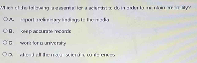 Which of the following is essential for a scientist to do in order to maintain credibility?
A. report preliminary findings to the media
B. keep accurate records
C. work for a university
D. attend all the major scientific conferences