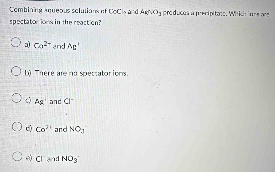 Combining aqueous solutions of CoCl_2 and AgNO_3 produces a precipitate. Which ions are
spectator ions in the reaction?
a) Co^(2+) and Ag^+
b) There are no spectator ions.
c) Ag^+ and Cl *
d) Co^(2+) and NO_3^-
e) Cl and NO_3^(^-)