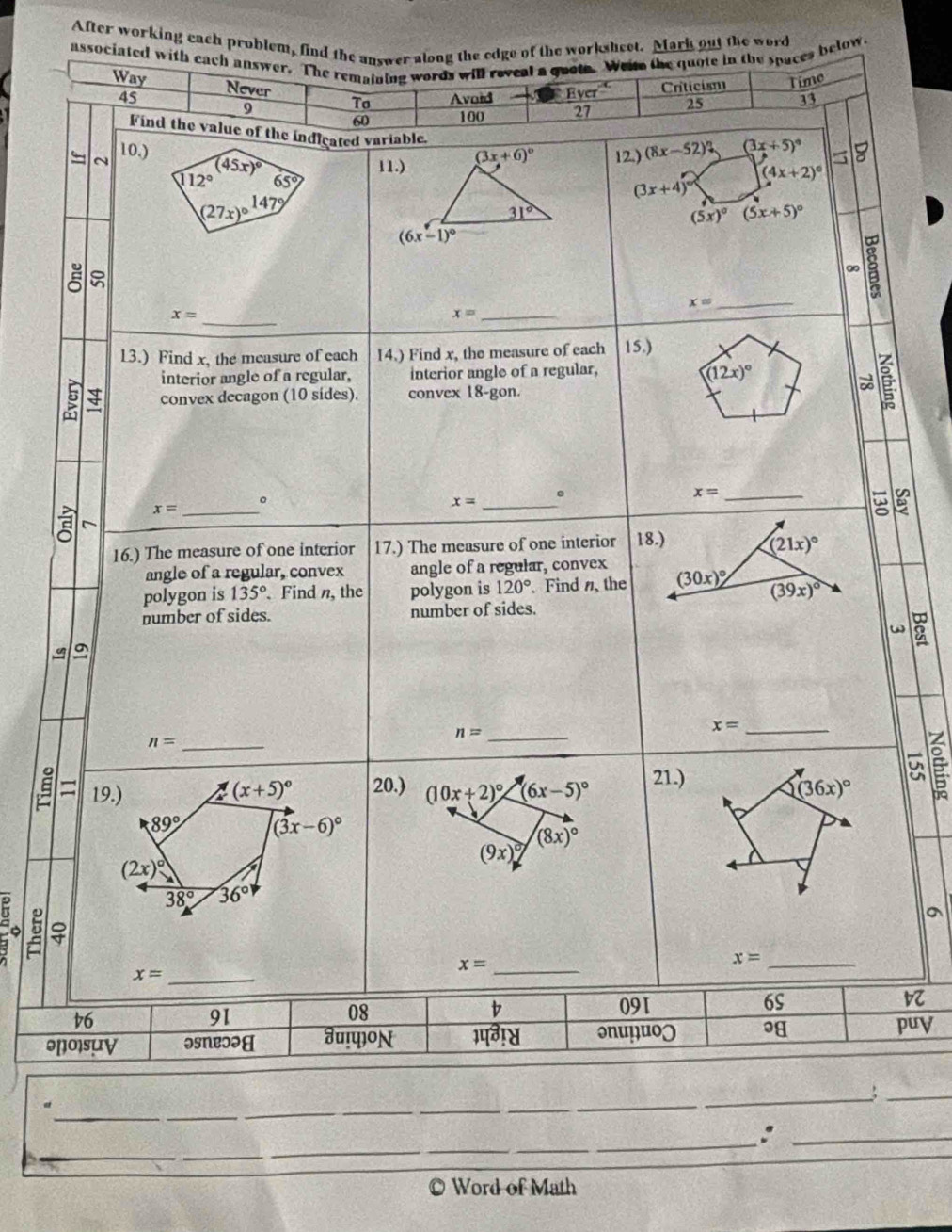 After working each problem, find the answer along the edge of the worksheet. Mark out the word
associated with each answer. The remaining words will reveal a quote. Weim the quote in the spaces below.
Way Never Criticism Time
45 Avoid Eyer^(-K) 25 33
9 To
60 100 27
Find the value of the indieated variable.
~ 10.) (8x-52)? (3x+5)^circ  (4x+2)^circ 
(45x)^circ  11.) (3x+6)^circ  12.)
112° 65°
(3x+4)
(27x)^circ  147°
31°
(5x)^circ (5x+5)^circ 
(6x-1)^circ 
∞ 8
x= _
_ x=
_ x=
13.) Find x, the measure of each 14.) Find x, the measure of each 15.)
interior angle of a regular, interior angle of a regular,
(12x)^circ 
9 convex decagon (10 sides). convex 18-gon.
ě
。
x= _。
_ x=
x= _
16.) The measure of one interior 17.) The measure of one interior 18.) (21x)^circ 
angle of a regular, convex angle of a regular, convex
polygon is 135° 、 Find n, the polygon is 120°. Find , the (30x)^circ  (39x)^circ 
number of sides. number of sides.
5
a
n=
x= _
n=
21.)
Un
19.) _ (x+5)^circ  20.) (10x+2)^circ  _ (6x-5)^circ  (36x)^circ  É
89° (3x-6)^circ 
(8x)^circ 
(9x)^circ 
(2x)^circ 
38° 36°
9 2 
_ x=
x= _
_ x=
91
08
b 091 6S
v6 puy
ənoisuy əsNeɔəH Ju!प]on भपग!्व og
_
_
a
_
_
_
_
_
_
__
_
_
__
_
Word of Math