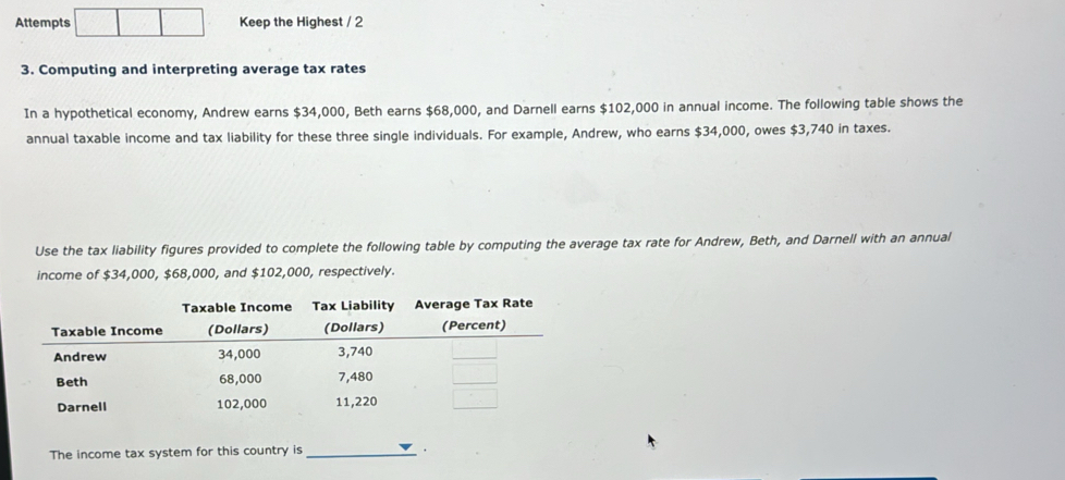 Attempts Keep the Highest / 2 
3. Computing and interpreting average tax rates 
In a hypothetical economy, Andrew earns $34,000, Beth earns $68,000, and Darnell earns $102,000 in annual income. The following table shows the 
annual taxable income and tax liability for these three single individuals. For example, Andrew, who earns $34,000, owes $3,740 in taxes. 
Use the tax liability figures provided to complete the following table by computing the average tax rate for Andrew, Beth, and Darnell with an annual 
income of $34,000, $68,000, and $102,000, respectively. 
The income tax system for this country is _.