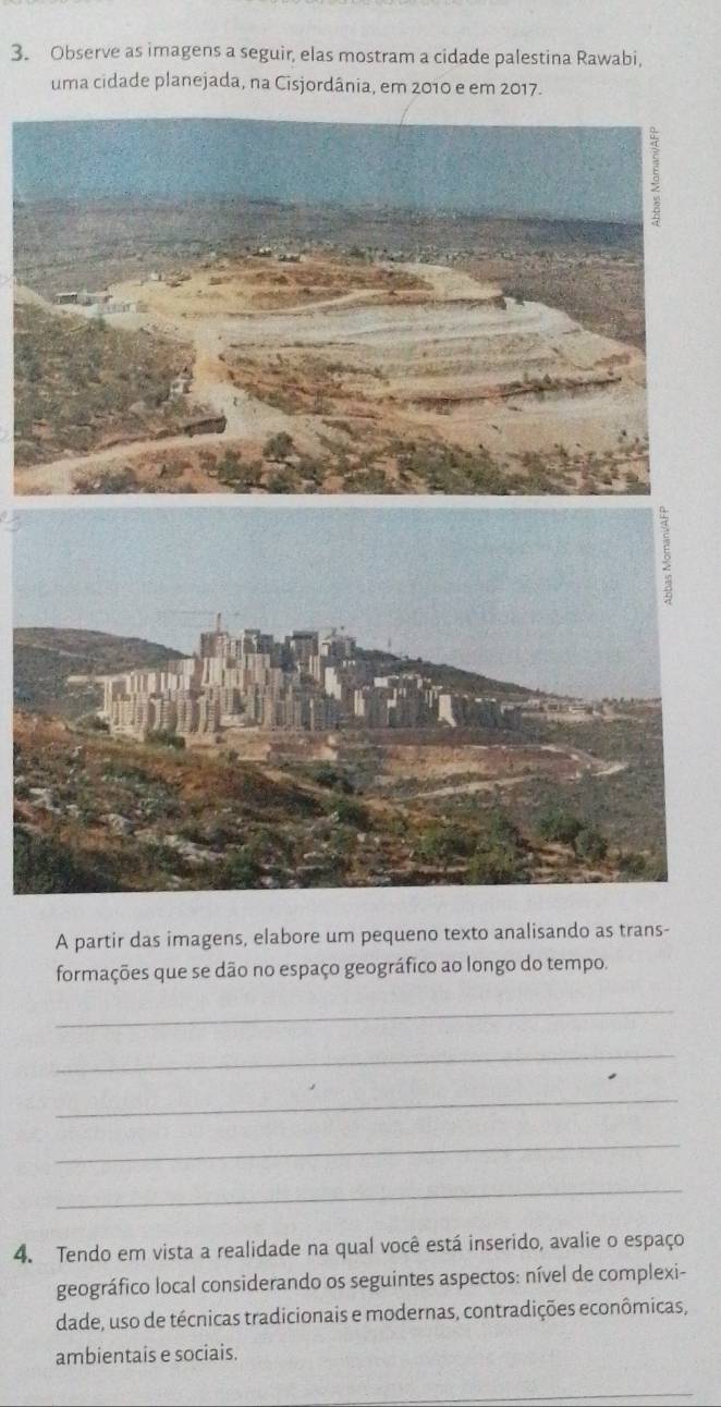 Observe as imagens a seguir, elas mostram a cidade palestina Rawabi, 
uma cidade planejada, na Cisjordânia, em 2010 e em 2017. 
A partir das imagens, elabore um pequeno texto analisando as trans- 
formações que se dão no espaço geográfico ao longo do tempo. 
_ 
_ 
_ 
_ 
_ 
4. Tendo em vista a realidade na qual você está inserido, avalie o espaço 
geográfico local considerando os seguintes aspectos: nível de complexi- 
dade, uso de técnicas tradicionais e modernas, contradições econômicas, 
ambientais e sociais. 
_