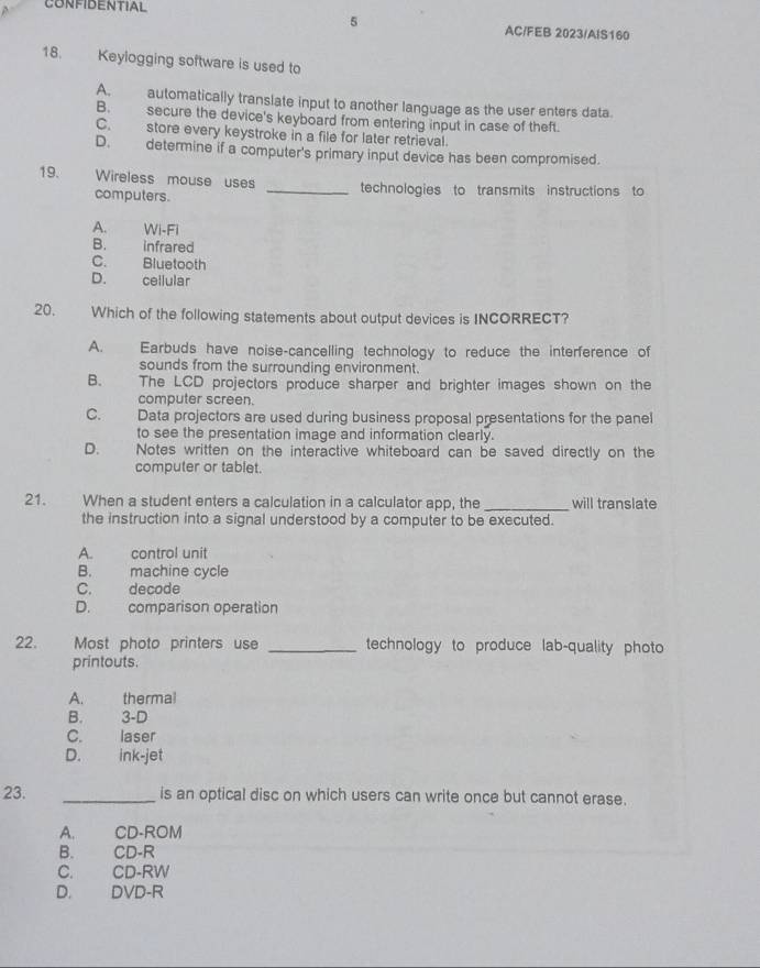 CONFIDENTIAL AC/FEB 2023/AIS160
18. Keylogging software is used to
A. automatically translate input to another language as the user enters data.
B. secure the device's keyboard from entering input in case of theft.
C. store every keystroke in a file for later retrieval.
D. determine if a computer's primary input device has been compromised.
19. Wireless mouse uses _technologies to transmits instructions to
computers.
A. Wi-Fi
B. infrared
C. Bluetooth
D. cellular
20. Which of the following statements about output devices is INCORRECT?
A. Earbuds have noise-cancelling technology to reduce the interference of
sounds from the surrounding environment.
B. The LCD projectors produce sharper and brighter images shown on the
computer screen.
C. Data projectors are used during business proposal presentations for the panel
to see the presentation image and information clearly.
D. Notes written on the interactive whiteboard can be saved directly on the
computer or tablet.
21. When a student enters a calculation in a calculator app, the_ will translate
the instruction into a signal understood by a computer to be executed.
A. control unit
B. machine cycle
C. decode
D. comparison operation
22. Most photo printers use _technology to produce lab-quality photo
printouts.
A. thermal
B. 3-D
C. laser
D. ink-jet
23. _is an optical disc on which users can write once but cannot erase.
A. CD-ROM
B. CD-R
C. CD-RW
D. DVD-R