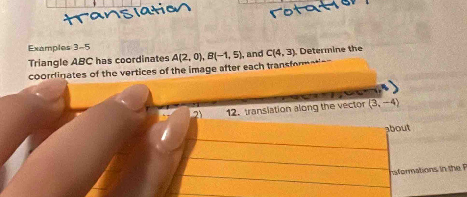 Examples 3-5 
Triangle ABC has coordinates A(2,0), B(-1,5) , and C(4,3). Determine the 
coordinates of the vertices of the image after each transformatic 
2) 12. translation along the vector (3,-4)
about 
sformations in the P