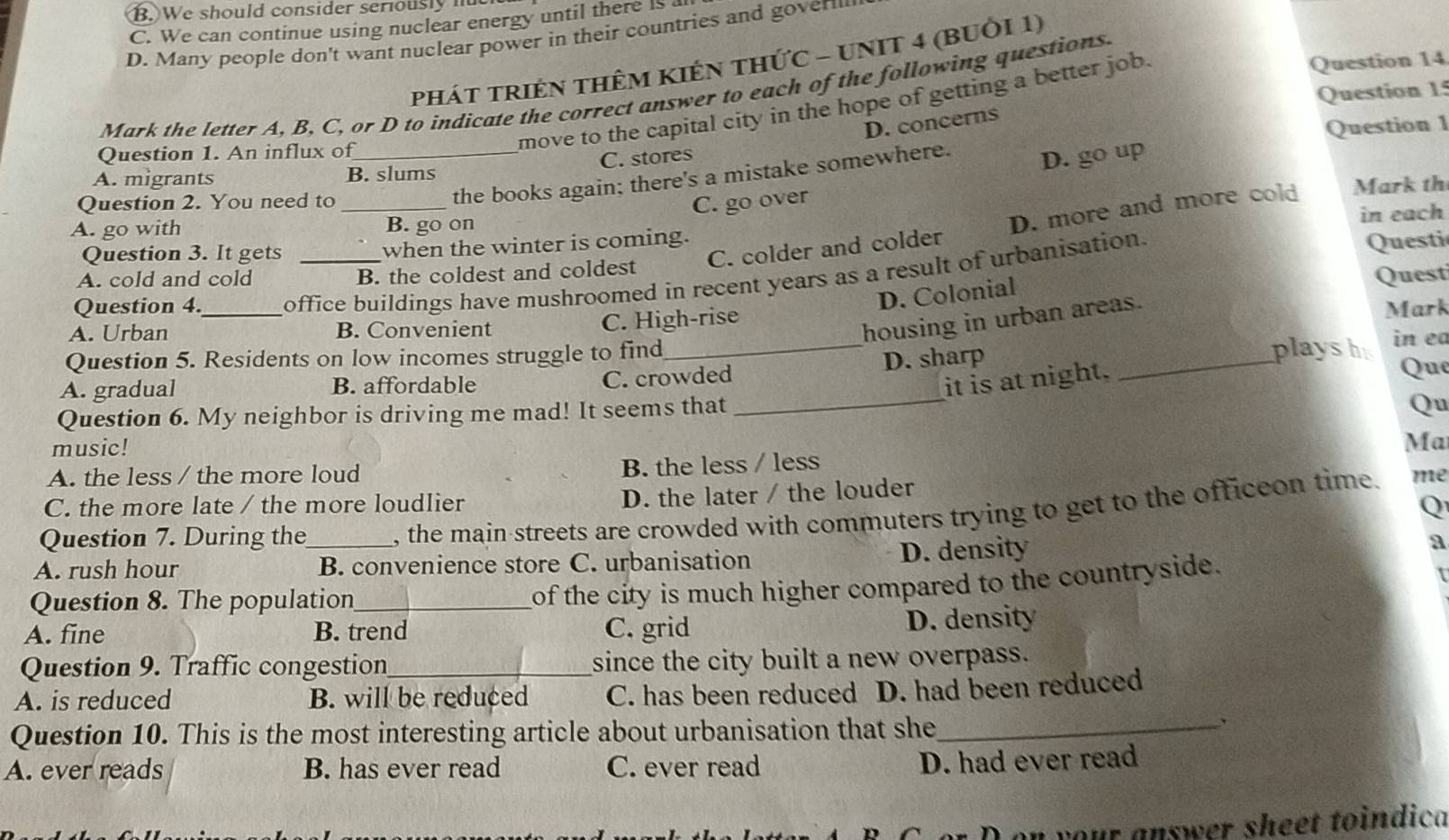 B. We should consider seriously nut
C. We can continue using nuclear energy until there is a
D. Many people don't want nuclear power in their countries and goverm
phát triên thêm kIêN thứC - UNIT 4 (bUỜi 1)
Question 15
Mark the letter A, B, C, or D to indicate the correct answer to each of the following questions.
move to the capital city in the hope of getting a better job.
Question 14
D. concerns
Question 1
Question 1. An influx of
A. migrants B. slums C. stores
Question 2. You need to_
the books again; there's a mistake somewhere. D. go up
C. go over
C. colder and colder D. more and more cold Mark th
A. go with B. go on
Question 3. It gets when the winter is coming. in each
A. cold and cold B. the coldest and coldest Questi
Question 4. office buildings have mushroomed in recent years as a result of urbanisation.
D. Colonial
Quest
housing in urban areas.
A. Urban _B. Convenient C. High-rise Mark
Question 5. Residents on low incomes struggle to find_ _in ea
D. sharp playsh
A. gradual B. affordable C. crowded
it is at night.
Que
Question 6. My neighbor is driving me mad! It seems that
_
Qu
music!
Ma
B. the less / less
A. the less / the more loud me
D. the later / the louder
C. the more late / the more loudlier Q
Question 7. During the_ , the main streets are crowded with commuters trying to get to the officeon time
a
A. rush hour B. convenience store C. urbanisation
D. density
Question 8. The population_
of the city is much higher compared to the countryside.
A. fine B. trend C. grid D. density
Question 9. Traffic congestion_ since the city built a new overpass.
A. is reduced B. will be reduced C. has been reduced D. had been reduced
Question 10. This is the most interesting article about urbanisation that she_
、
A. ever reads B. has ever read C. ever read
D. had ever read
on your answer sheet toindica