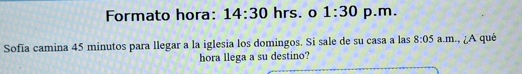 Formato hora: 14:30 hrs. o 1:30 p.m. 
Sofía camina 45 minutos para llegar a la iglesia los domingos. Si sale de su casa a las 8:05 a.m., ¿A qué 
hora llega a su destino?