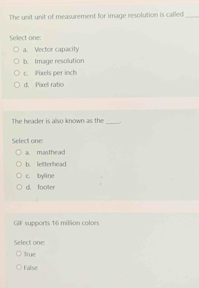 The unit unit of measurement for image resolution is called_
Select one:
a. Vector capacity
b. Image resolution
c. Pixels per inch
d. Pixel ratio
The header is also known as the _.
Select one:
a. masthead
b. letterhead
c. byline
d. footer
GIF supports 16 million colors
Select one:
True
False