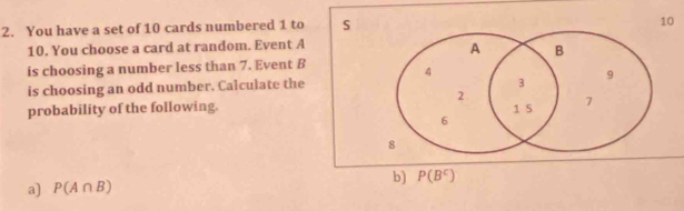 You have a set of 10 cards numbered 1 to S
10
10. You choose a card at random. Event A
A B 
is choosing a number less than 7. Event B 4
3
is choosing an odd number. Calculate the 9
2
probability of the following. 1 5 7
6
8
b) P(B^C)
a) P(A∩ B)