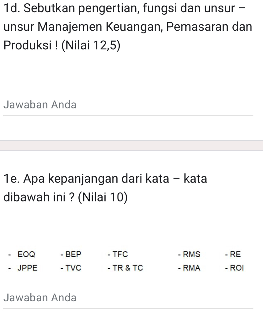 Sebutkan pengertian, fungsi dan unsur - 
unsur Manajemen Keuangan, Pemasaran dan 
Produksi ! (Nilai 12, 5) 
Jawaban Anda 
1e. Apa kepanjangan dari kata - kata 
dibawah ini ? (Nilai 10) 
EOQ - BEP - TFC - RMS - RE 
JPPE - TVC - TR & TC - RMA - ROI 
Jawaban Anda