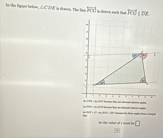 In the figure below, △ CDE is drawn. The line overleftrightarrow FCG is drawn such that overleftrightarrow FCG||overline DE.
m∠ DDC=m∠ LCG becanse they are alternate interior angles.
m∠ DCT+s°=m∠ ECG=180° because the three angles form a stight
Lime.
So the value of x must be □
u