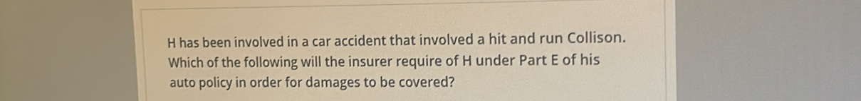 has been involved in a car accident that involved a hit and run Collison. 
Which of the following will the insurer require of H under Part E of his 
auto policy in order for damages to be covered?