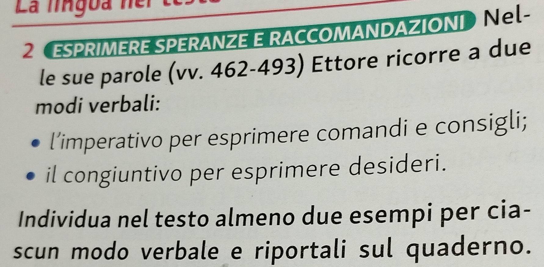 La lingoa ner t 
2 ESPRIMERE SPERANZE E RACCOMANDAZIONI Ne- 
le sue parole (vv. 462-493) Ettore ricorre a due 
modi verbali: 
l’imperativo per esprimere comandi e consigli; 
il congiuntivo per esprimere desideri. 
Individua nel testo almeno due esempi per cia- 
scun modo verbale e riportali sul quaderno.