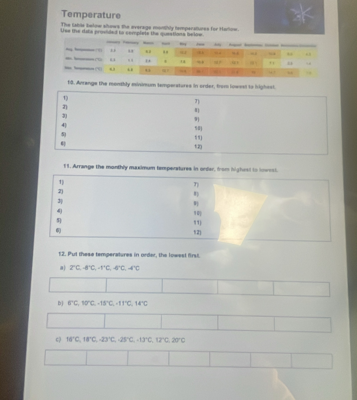 Temperature 
The table below shows the average monthly temperatures for Harlow. 
Use the data provided to complete the questions below. 
10. Arrange the monthly minimum temperatures in order, from lowest to highest. 
1) 
7) 
2) 
8) 
3) 
9) 
4) 10) 
5) 
11) 
6) 
12) 
11. Arrange the monthly maximum temperatures in order, from highest to lowest. 
12. Put these temperatures in order, the lowest first. 
a) 2°C, -8°C, -1°C, -6°C, -4°C
b) 6°C, 10°C, -15°C, =11°C, 14°C
c) 16°C, 18°C, -23°C, -25°C, -13°C, 12°C, 20°C