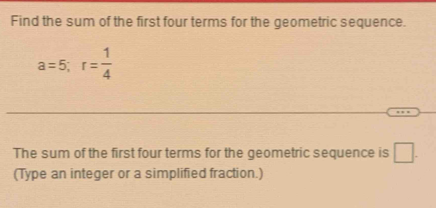 Find the sum of the first four terms for the geometric sequence.
a=5; r= 1/4 
The sum of the first four terms for the geometric sequence is □ . 
(Type an integer or a simplified fraction.)