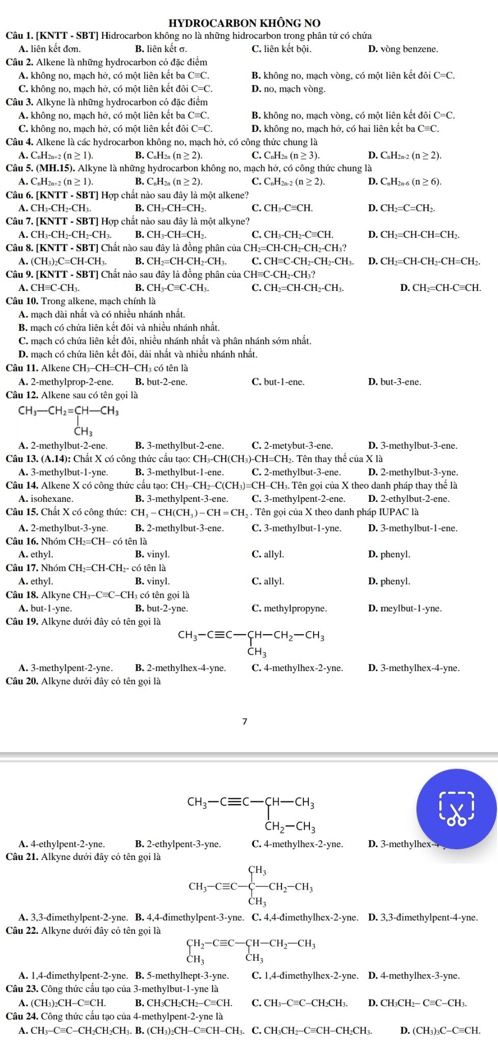 HYDROCARBON KHÔNG NO
Câu 1. [KNTT - SBT] Hidrocarbon không no là những hidrocarbon trong phân tử có chứa
A. liên kết đơn. B. liên kết σ. C. liên kết bội. D. vòng benzene.
Câu 2. Alkene là những hydrocarbon có đặc điểm
A. không no, mạch hở, có một liên kết ba Cequiv C. B. không no, mạch vòng, có một liên kết đôi C=C.
C. không no, mạch hở, có một liên kết đôi C=C D. no, mạch vòng.
Câu 3. Alkyne là những hydrocarbon có đặc điểm
A. không no, mạch hở, có một liên kết ba Cequiv C, B. không no, mạch vòng, có một liên kết doiC=C.
C. không no, mạch hở, có một liên kết đôi C=C. D. không no, mạch hở, có hai liên kết ba Cequiv C.
Câu 4. Alkene là các hydrocarbon không no, mạch hở, có công thức chung là
A. ( C_nH_2n+2(n≥ 1) B. C₆H₂ (n≥ 2). C. C_nH_2n(n≥slant 3) D. C_nH_2n-2(n≥ 2).
Câu 5. (MH.15). Alkyne là những hydrocarbon không no, mạch hở, có công thức chung là
A. C_nH_2n+2(n≥ 1). B. C_nH_2n(n≥ 2). C. C_nH_2n-2(n≥ 2). D. C_nH_2n-6(n≥ 6).
Câu 6. [KNTT - SBT] Hợp chất nào sau đây là một alkene?
A. CH_3-CH_2-CH_3 B. CH_3-CH=CH_2. C. CH_3-Cequiv CH. D. CH_2=C=CH_2.
Câu 7.[KNTT-SBT] Hợp chất nào sau y là một alkyne?
A. CH_3-CH_2-CH_2-CH_3. B. CH_3-CH=CH_2. C. CH_3-CH_2-Cequiv CH. D. CH_2=CH-CH=CH_2.
Câu 8. [K NTT-SBT]Cl nất nào sau đây là đồng phân của CH_2=CH-CH_2-CH_2-CH_3?
A. (CH_3)_2C=CH-CH_3. B CH_2=CH-CH_2-CH_3. C. CHequiv C-CH_2-CH_2-CH_3. D. CH_2=CH-CH_2-CH=CH_2
Câu 9. [KNTT - SBT] Chất nào sau đây là đồng phân của CHequiv C-CH_2-CH_3?
A. CH≡C-CH₁. B. CH_3-Cequiv C-CH_3. C. CH_2=CH-CH_2-CH_3. D. CH_2=CH-Cequiv CH.
Câu 10. Trong alkene, mạch chính là
A. mạch dài nhất và có nhiều nhánh nhất.
B. mạch có chứa liên kết đôi và nhiều nhánh nhất.
C. mạch có chứa liên kết đôi, nhiều nhánh nhất và phân nhánh sớm nhất.
D. mạch có chứa liên kết đôi, dài nhất và nhiều nhánh nhất.
Câu 11. Alkene CH₃-CH=CH-CH₃ có tên là
A. 2-methylprop-2-ene. B. but-2-ene. C. but-1-ene. D. but-3-ene.
Câu 12. Alkene sau có tên gọi là
CH_3-CH_2=CH-CH_3
CH₃
A. 2-methylbut-2-ene. B. 3-methylbut-2-ene. C. 2-metybut-3-ene. D. 3-methylbut-3-ene.
Câu 13. (A.14): Chất X có công thức cấu tạo: CH₃-CH(CH₃)-CH=CH₂. Tên thay thế của X là
A. 3-methylbut-1-yne. B. 3-methylbut-1-ene. C. 2-methylbut-3-ene. D. 2-methylbut-3-yne.
Câu 14. Alkene X có công thức cầu tạo: CH -CH_2-C(CH_3)=CH ICH₃. Tên gọi của X theo danh pháp thay thể là
A. isohexane. B. 3-methylpent-3-ene. C. 3-methylpent-2-ene. D. 2-ethylbut-2-ene.
Câu 15. Chất X có công thức: CH_3-CH(CH_3)-CH=CH_2. Tên gọi của X theo danh pháp IUPAC là
A. 2-methylbut-3-yne. B. 2-methylbut-3-ene. C. 3-methylbut-1-yne. D. 3-methylbut-1-ene.
Câu 16. Nhóm CH_2=CH-c6 tên là
A. ethy1. B. vinyl. C. allyl. D. phenyl.
Câu 17. Nhóm CH_2=CH-CH_2- có tên là
A. ethyl. B. vinyl. C. allyl. D. phenyl.
Câu 18. Alk yne CH_3-Cequiv C-CH_3 có tên gọi là
A. but -1- yne B. but-2-yne. C. methylpropyne. D. meylbut-1-yne.
Câu 19. Alkyne dưới đây có tên gọi là
CH_3-Cequiv C-CH-CH_2-CH_3
dot CH_3
A. 3-methylpent-2-yne. B. 2-methylhex-4-yne. C. 4-methylhex-2-yne. D. 3-methylhex-4-yne.
Câu 20. Alkyne dưới đây có tên gọi là
7
beginarrayr CH_3-Cequiv C-CH-CH_3 CH_2-CH_3endarray
A. 4-ethylpent-2-yne. B. 2-ethylpent-3-yne. C. 4-methylhex-2-yne. D. 3-methylhex- 
Câu 21. Alkyne dưới đây có tên gọi là
CH_3-Cequiv C-beginarrayl H_3 CH_3endarray. CH_2-CH_3
A. 3,3-đimethylpent-2-yne. B. 4,4-đimethylpent-3-yne. C. 4,4-đimethylhex-2-yne. D. 3,3-đimethylpent-4-yne.
Câu 22. Alkyne dưới đây có tên gọi là
beginarrayl H_2-Cequiv C-CH-CH_2-CH_3 CH_3endarray.
A. 1,4-đimethylpent-2-yne. B. 5-methylhept-3-yne. C. 1,4-đimeth; ylhex-2-yne D. 4-methylhex-3-yne.
Câu 23. Công thức cấu tạo của 3-methylbut-1-yne là
A. (CH₃)₂CH-C≡CH. B. CH₃CH₂CH₂−C≡CH. C. CH_3-Cequiv C-CH_2CH_3. D. CH₃CH2− Cequiv C-CH 1.
Câu 24. Công thức cấu tạo của 4-methylpent-2-yne là
A. CH_3-Cequiv C-CH_2CH_2CH_3.B.(CH_3)_2CH-Cequiv CH-CH_3. C CH_3CH_2-Cequiv CH-CH_2CH_3. D. (CH_3)_3C-Cequiv CH.