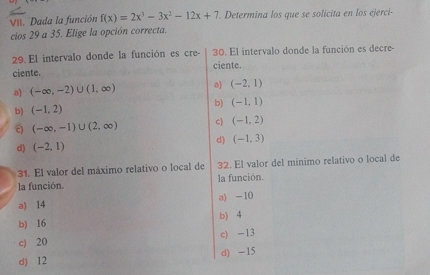 Dada la función f(x)=2x^3-3x^2-12x+7. Determina los que se solicita en los ejerci-
cios 29 a 35. Elige la opción correcta.
29. El intervalo donde la función es cre - 30. El intervalo donde la función es decre-
ciente.
ciente.
a) (-∈fty ,-2)∪ (1,∈fty )
a) (-2,1)
b)
b) (-1,2) (-1,1)
c) (-∈fty ,-1)∪ (2,∈fty )
c) (-1,2)
d) (-2,1) d) (-1,3)
31. El valor del máximo relativo o local de 32. El valor del mínimo relativo o local de
la función. la función.
a) 14 a) -10
b 4
b) 16
c) 20 c) -13
d) 12 d) -15