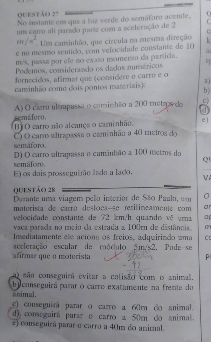 No instante em que a luz verde do semáforo acende, (
um carro ali parado parte com a aceleração de 2 C
C.
m/s^2. . Um caminhão, que circula na mesma direção k
e no mesmo sentido, com velocidade constante de 10
a
m/s, passa por ele no exato momento da partida.
ap
Podemos, considerando os dados numéricos
fornecidos, afirmar que (considere o carro e o
a)
caminhão como dois pontos materiais):
b)
A) O carro ultrapassã o caminhão a 200 metros do c)
d
semáforo.
B) O carro não alcança o caminhão.
e)
C) O carro ultrapassa o caminhão a 40 metros do
semáforo.
D) O carro ultrapassa o caminhão a 100 metros do
QI
semáforo.
E) os dois prosseguirão lado a lado.
VA
QUESTÃO 28
Durante uma viagem pelo interior de São Paulo, um
motorista de carro desloca--se retilineamente com ar
velocidade constante de 72 km/h quando vê uma of
vaca parada no meio da estrada a 100m de distância. m
Imediatamente ele aciona os freios, adquirindo uma C
aceleração escalar de módulo 5m/s2. Pode-se
afirmar que o motorista P
a) não conseguirá evitar a colisão com o animal.
b) conseguirá parar o carro exatamente na frente do
animal.
c) conseguirá parar o carro a 60m do animal.
d) conseguirá parar o carro a 50m do animal.
e) conseguirá parar o carro a 40m do animal.