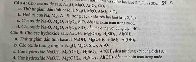 là Phosphorus và sulfur lần lượt là P_2O_3 và SO_3. 
Câu 4: Cho các oxide sau: Na_2O, MgO, Al_2O_3, SiO_2.
a. Thứ tự giảm dần tính base là Na_2O, MgO, Al_2O_3, SiO_2.
b. Hoá trị của Na, Mg, Al, Si trong các oxide trên lần lượt là 1, 2, 3, 4.
c. Các oxide Na_2O, MgO, Al_2O_3, SiO_2 đều tan hoàn toàn trong nước.
d. Các oxide Na_2O, MgO, Al_2O_3, SiO_2 đều tác dụng với dung dịch HCl.
* Câu 5: Cho các hydroxide sau: NaOH, Mg(OH)_2, H_2SiO_3, Al(OH)_3.
a. Thứ tự giảm dần tính base là NaOH, Mg(OH)_2, H_2SiO_3, Al(OH)_3.
b. Các oxide tương ứng là Na_2O, MgO, SiO_2, Al_2O_3.
c. Các hydroxide NaOH, Mg(OH)_2, H_2SiO_3, Al(OH)_3 đều tác dụng với dung dịch HCl.
d. Các hydroxide NaOH, Mg(OH)_2, H_2SiO_3, Al(OH) 3 đều tan hoàn toàn trong nước.