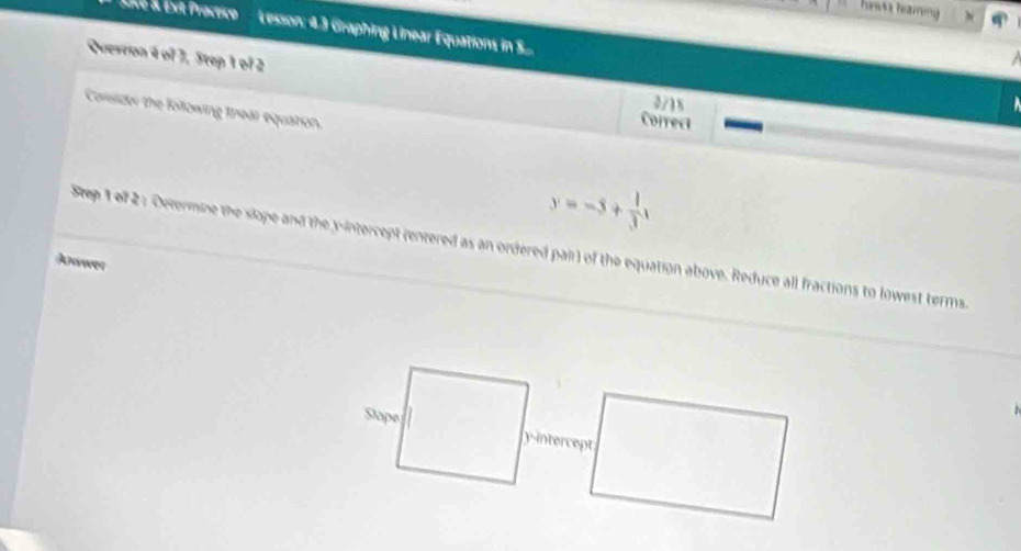 hanwis hearing 
LVé & Ext Practico Lesson: 4.3 Graphing Linear Equations in S.... 
Quesron 4 of 7, Step 1 of 2 Correct 
2/18 
Corsidor the following tnear equation.
y=-5+ 1/3 x
Step 1 of 2 : Octermine the slope and the y-intercept (entered as an ordered pair) of the equation above. Reduce all fractions to lowest terms. 
Answer 
Stope y-intercept