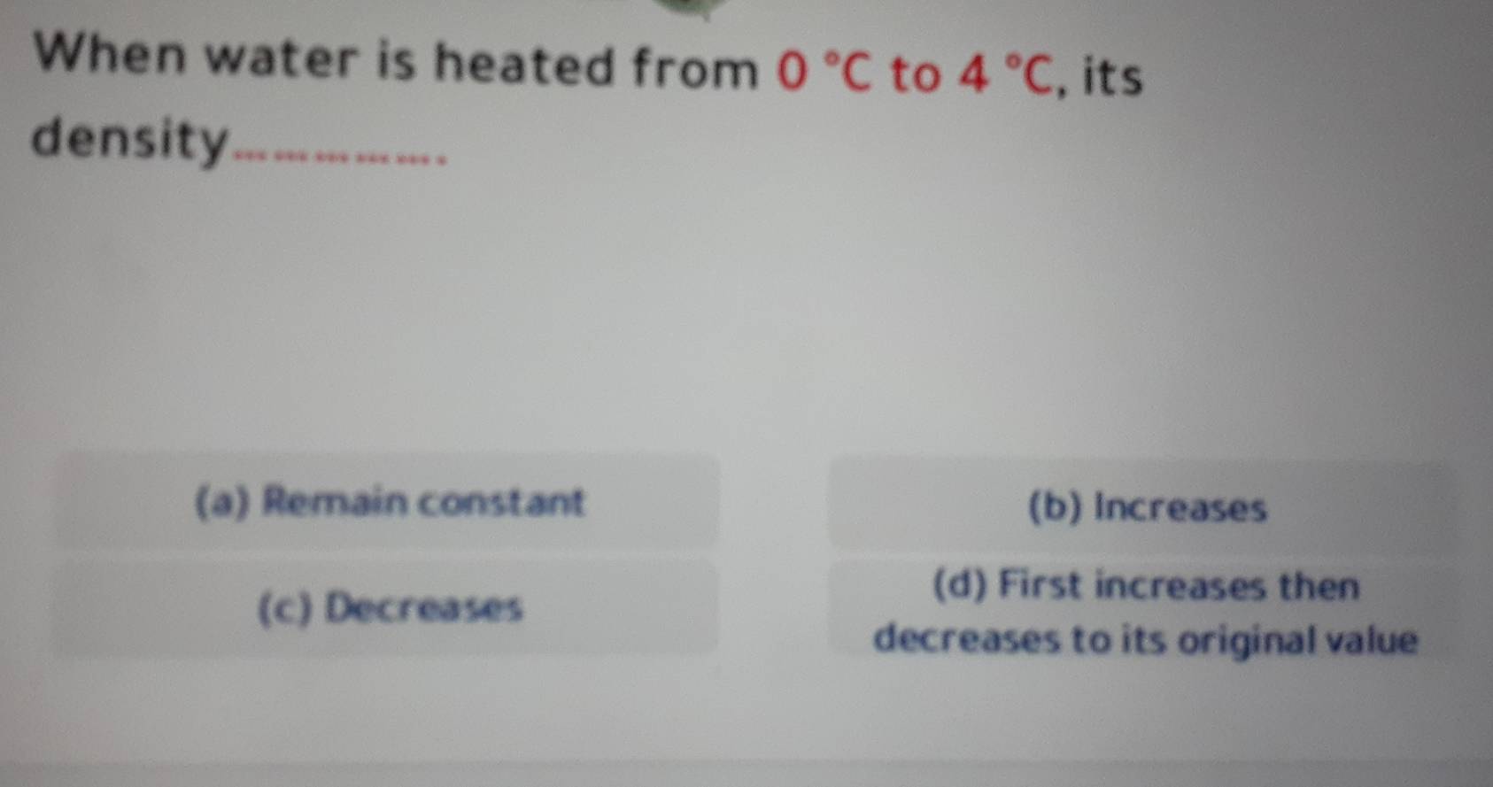 When water is heated from 0°C to 4°C , its
density_
(a) Remain constant (b) Increases
(c) Decreases
(d) First increases then
decreases to its original value